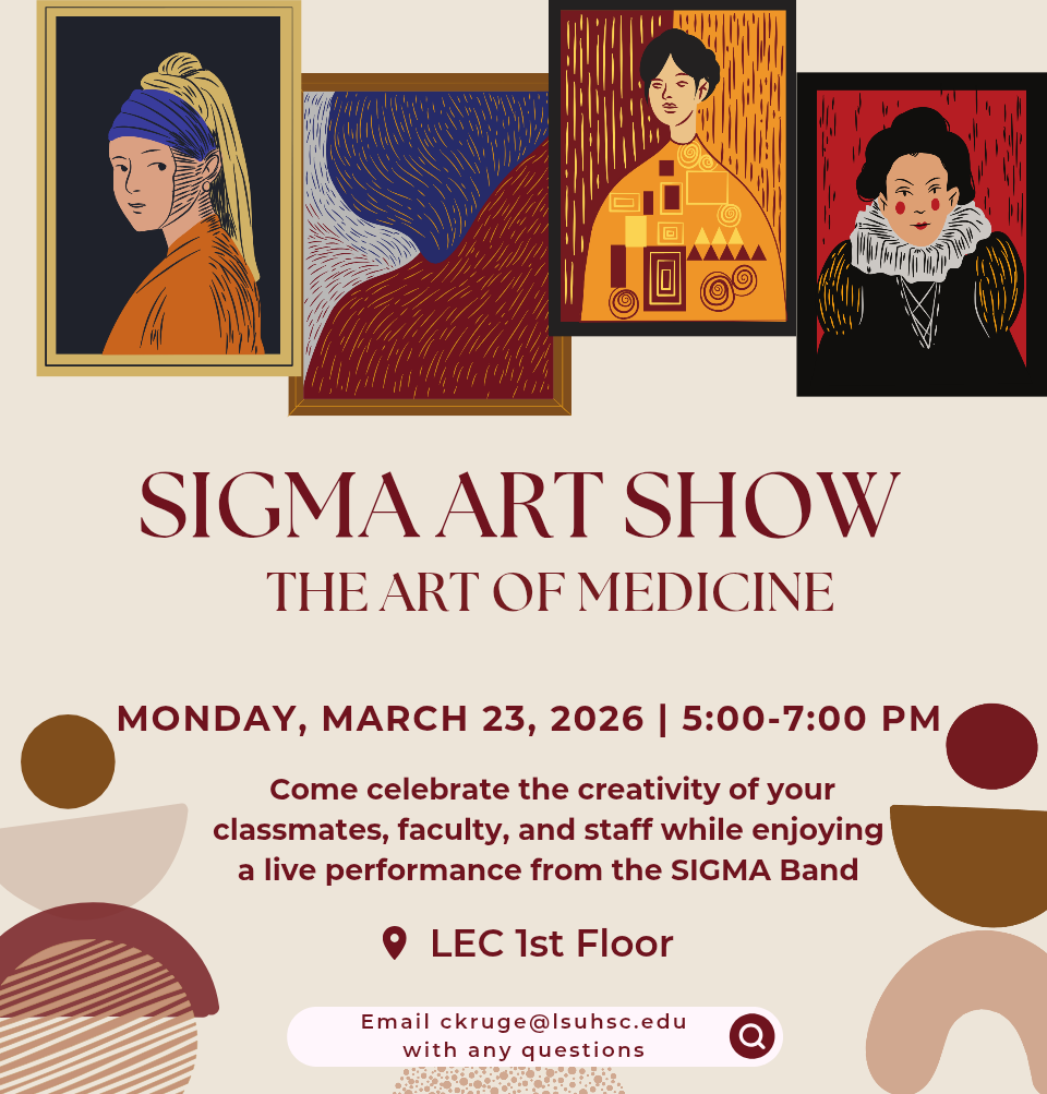 Event Title: SIGMA’s visual art exhibition, The Art of Medicine LSUHSC SOM Students, Faculty, and Staff, Event Date: March 23, Starting at 05:00 PM and ending at 07:00 PM in Building: Lions/LSU Clinics Building Room: Room 130